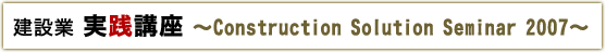 建設業実践講座 ~Construction Solution Seminar 2007~